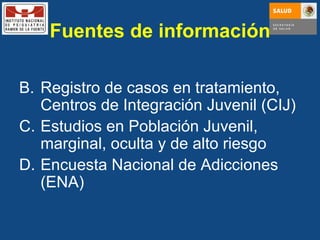 Registro de casos en tratamiento, Centros de Integración Juvenil (CIJ) Estudios en Población Juvenil, marginal, oculta y de alto riesgo Encuesta Nacional de Adicciones (ENA) Fuentes de información 