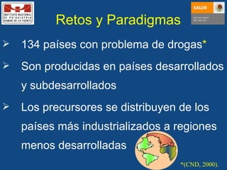 134 países con problema de drogas * Son producidas en países desarrollados y subdesarrollados Los precursores se distribuyen de los países más industrializados a regiones menos desarrolladas *(CND, 2000). Retos y Paradigmas 