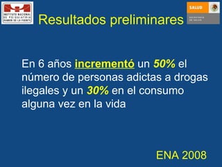 Resultados preliminares En 6 años  incrementó  un   50%  el número de personas adictas a drogas ilegales y un  30%  en el consumo alguna vez en la vida ENA 2008 