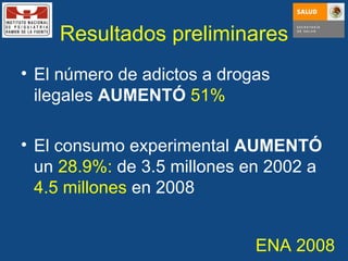 Resultados preliminares El número de adictos a drogas ilegales  AUMENTÓ   51% El consumo experimental  AUMENTÓ  un  28.9%:  de 3.5 millones en 2002 a  4.5 millones  en 2008 ENA 2008 