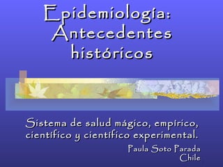 Epidemiología:  Antecedentes históricos Sistema de salud mágico, empírico, científico y científico experimental. Paula Soto Parada Chile 