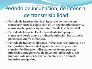 Período de incubación, de latencia,
de transmisibilidad
 Período de incubación: Es el intervalo de tiempo que
transcurre entre la exposición de un agente infeccioso y la
aparición del primer signo o síntoma de la enfermedad.
 Período de latencia: Es el intervalo de tiempo que
transcurre desde que se produce la infección hasta que la
persona se vuelve infecciosa.
 Período de transmisibilidad o infeccioso: Es el intervalo de
tiempo durante el cual el agente infeccioso puede ser
transferido directa o indirectamente de una persona
infectada a otra persona, de un animal infectado al ser
humano o de un ser humano infectado a un animal,
inclusive artrópodos.
 