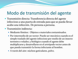 Modo de transmisión del agente
 Transmisión directa: Transferencia directa del agente
infeccioso a una puerta de entrada para que se pueda llevar
acabo una infección. De persona a persona.
 Transmisión indirecta:
 Mediante fómites: Objetos o materiales contaminados.
 Por intermedio de un vector: Puede ser mecánico cuando es el
simple traslado del agente infeccioso por medio de un insecto
terrestre o volador, y biológico cuando el agente debe
multiplicarse y desarrollarse en el artrópodo vector antes de
que pueda transmitir la forma infectante al hombre.
 A través del aire: núcleos goticulares, polvo.
 