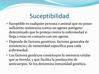 Suceptibilidad
 Suceptible es cualquier persona o animal que no posee
suficiente resistencia contra un agente patógeno
determinado que lo proteja contra la enfermedad si
llega a estar en contacto con ese agente.
 Depende de factores genéticos, factores generales de
resistencia y de inmunidad específica para cada
enfermedad.
 Los factores genéticos constituyen la memoria celular
que se hereda, y que facilita la producción de
anticuerpos. Se los denomina inmunidad genética.
 