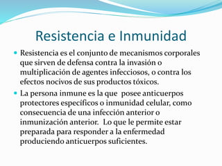 Resistencia e Inmunidad
 Resistencia es el conjunto de mecanismos corporales
que sirven de defensa contra la invasión o
multiplicación de agentes infecciosos, o contra los
efectos nocivos de sus productos tóxicos.
 La persona inmune es la que posee anticuerpos
protectores específicos o inmunidad celular, como
consecuencia de una infección anterior o
inmunización anterior. Lo que le permite estar
preparada para responder a la enfermedad
produciendo anticuerpos suficientes.
 