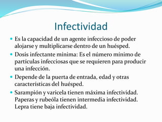 Infectividad
 Es la capacidad de un agente infeccioso de poder
alojarse y multiplicarse dentro de un huésped.
 Dosis infectante mínima: Es el número mínimo de
partículas infecciosas que se requieren para producir
una infección.
 Depende de la puerta de entrada, edad y otras
características del huésped.
 Sarampión y varicela tienen máxima infectividad.
Paperas y rubeóla tienen intermedia infectividad.
Lepra tiene baja infectividad.
 