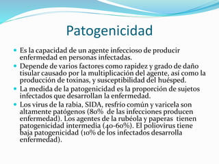Patogenicidad
 Es la capacidad de un agente infeccioso de producir
enfermedad en personas infectadas.
 Depende de varios factores como rapidez y grado de daño
tisular causado por la multiplicación del agente, así como la
producción de toxinas, y susceptibilidad del huésped.
 La medida de la patogenicidad es la proporción de sujetos
infectados que desarrollan la enfermedad.
 Los virus de la rabia, SIDA, resfrío común y varicela son
altamente patógenos (80% de las infecciones producen
enfermedad). Los agentes de la rubéola y paperas tienen
patogenicidad intermedia (40-60%). El poliovirus tiene
baja patogenicidad (10% de los infectados desarrolla
enfermedad).
 