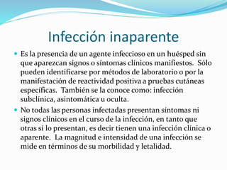 Infección inaparente
 Es la presencia de un agente infeccioso en un huésped sin
que aparezcan signos o síntomas clínicos manifiestos. Sólo
pueden identificarse por métodos de laboratorio o por la
manifestación de reactividad positiva a pruebas cutáneas
específicas. También se la conoce como: infección
subclínica, asintomática u oculta.
 No todas las personas infectadas presentan síntomas ni
signos clínicos en el curso de la infección, en tanto que
otras sí lo presentan, es decir tienen una infección clínica o
aparente. La magnitud e intensidad de una infección se
mide en términos de su morbilidad y letalidad.
 