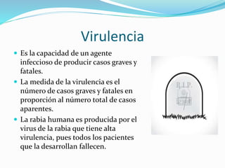 Virulencia
 Es la capacidad de un agente
infeccioso de producir casos graves y
fatales.
 La medida de la virulencia es el
número de casos graves y fatales en
proporción al número total de casos
aparentes.
 La rabia humana es producida por el
virus de la rabia que tiene alta
virulencia, pues todos los pacientes
que la desarrollan fallecen.
 