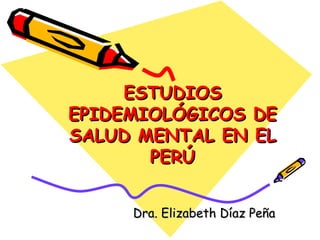 ESTUDIOS EPIDEMIOLÓGICOS DE SALUD MENTAL EN EL PERÚ Dra. Elizabeth Díaz Peña 