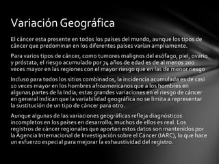 Las muertes debidas al cáncer a nivel mundial siguen aumentando, se calcula que serán 12 millones para el año 2030. Incidencia anual global de cáncer, a nivel mundial; mortalidad y prevalencia quinquenal para el periodo de 1993 a 2001. (Con autorización de Kamangar et al.) Harrison Principios de medicina interna 17a edición > Parte 6: Oncología y hematología > Sección 1: Enfermedades neoplásicas > Capítulo 77. Estudio del paciente con cáncer>