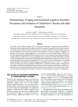 Chapter 9
Epidemiology of aging and associated cognitive disorders:
Prevalence and incidence of Alzheimer’s disease and other
dementias
OSCAR L. LOPEZ1,2
* AND LEWIS H. KULLER3
1
Department of Neurology, School of Medicine, University of Pittsburgh, Pittsburgh, PA, United States
2
Department of Psychiatry, School of Medicine, University of Pittsburgh, Pittsburgh, PA, United States
3
Graduate School of Public Health, School of Medicine, University of Pittsburgh, Pittsburgh, PA, United States
Abstract
The study of the incidence and prevalence of dementia is important to understand the distribution of
dementing illness among age and sex groups, and for the detection of possible causes of these disorders.
A variation in the incidence or prevalence of dementia, especially Alzheimer’s disease (AD) by region or
specific populations can be because of greater or lesser exposure to the causal agents of dementia. For
example, in the past the striking differences in the incidence of coronary heart disease (CHD) led to
the understanding of the relationship between dietary factors, such as saturated fat and dietary cholesterol,
and the incidence of CHD. However,thereisahighprevalenceofdementiainelderlyindividualsaroundthe
world, and multiple studies conducted in industrialized and nonindustrialized countries have shown an age-
standardized prevalence of dementia ranging from 5% to 7% in most countries. Dementia is not a specific
disease but rather a constellation of cognitive changes and disability due to several “causes,” i.e., AD, Lewy
bodies, vascular disease, drugs, and alcohol. Whether there is a trend for reduced incidence of dementia has
to be further evaluated. It is possible that the improvement in the treatments of risk factors, especially vas-
cular disease, has resulted in decreased incidence. However, this could result in an increase in prevalence,
since the improved therapies for risk factors will lead to increased longevity in patients with dementia.
THE STUDY OF COGNITIVE DISORDERS
IN EPIDEMIOLOGIC STUDIES
There have been significant advances in the determina-
tion of prevalence and incidence of dementia, especially
Alzheimer’s disease (AD), over the past decades.
Because the identification of a “case” is critical in epide-
miologic studies, one of the most important advances in
this area has been the implementation of standardized
diagnostic criteria that are widely accepted by the
research community and used across multiple studies.
For example, the Diagnostic and Statistical Manual of
Mental Disorders (DSM) 4th Edition (APA, 1994),
and the NINDS-ADRDA criteria for AD (McKhann
et al., 1984), have shown high accuracy in clinical-
pathologic studies (Lopez et al., 1999). In addition, there
have been significant improvements in the clinical diag-
nosis of non-AD dementia syndromes, e.g., dementia
with Lewy bodies (DLB) (McKeith et al., 2017), fronto-
temporal dementia (FTD) (Neary et al., 1998; Mckhann
et al., 2001), and vascular dementia (VaD) (Chui et al.,
1992; Roman et al., 1993).
The epidemiologic methodology developed over the
past decades has allowed researchers to determine
the prevalence and incidence of dementing disorders in
the general population, as well as the distribution by
*Correspondence to: Oscar L. Lopez, M.D., 3501 Forbes Avenue, Suite 830, Pittsburgh, PA 15213, United States.
Tel: + 1-412-246-6970, Fax: +1-412-246-6873, E-mail: lopezol@upmc.edu
Handbook of Clinical Neurology, Vol. 167 (3rd series)
Geriatric Neurology
S.T. DeKosky and S. Asthana, Editors
https://doi.org/10.1016/B978-0-12-804766-8.00009-1
Copyright © 2019 Elsevier B.V. All rights reserved
 
