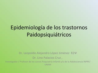 Epidemiología de los trastornos
Paidopsiquiátricos
Dr. Leopoldo Alejandro López Jiménez R2Ψ
Dr. Lino Palacios Cruz ,
Investigador / Profesor de los cursos Psiquiatría Infantil y/o de la Adolescencia INPRF/
UNAM
 