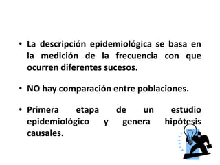 La descripción epidemiológica se basa en la medición de la frecuencia con que ocurren diferentes sucesos.NO hay comparación entre poblaciones.Primera etapa de un estudio epidemiológico y genera hipótesis causales.