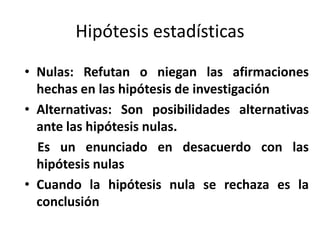Hipótesis estadísticasNulas: Refutan o niegan las afirmaciones hechas en las hipótesis de investigaciónAlternativas: Son posibilidades alternativas ante las hipótesis nulas.Es un enunciado en desacuerdo con las hipótesis nulasCuando la hipótesis nula se rechaza es la conclusión