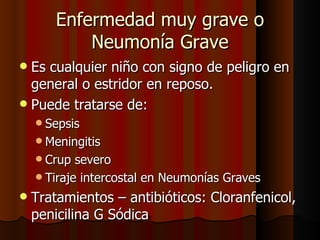 Enfermedad muy grave o
            Neumonía Grave
 Es cualquier niño con signo de peligro en
  general o estridor en reposo.
 Puede tratarse de:
     Sepsis
     Meningitis
     Crup  severo
     Tiraje intercostal en Neumonías Graves

   Tratamientos – antibióticos: Cloranfenicol,
    penicilina G Sódica
 