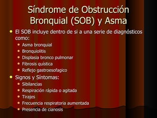 Síndrome de Obstrucción
          Bronquial (SOB) y Asma
   El SOB incluye dentro de si a una serie de diagnósticos
    como:
       Asma bronquial
       Bronquiolitis
       Displasia bronco pulmonar
       Fibrosis quística
       Reflejo gastroesofagico
   Signos y Síntomas:
       Sibilancias
       Respiración rápida o agitada
       Tirajes
       Frecuencia respiratoria aumentada
       Presencia de cianosis
 