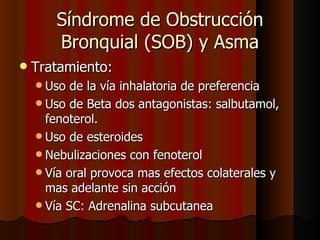 Síndrome de Obstrucción
       Bronquial (SOB) y Asma
   Tratamiento:
     Uso  de la vía inhalatoria de preferencia
     Uso de Beta dos antagonistas: salbutamol,
      fenoterol.
     Uso de esteroides
     Nebulizaciones con fenoterol
     Vía oral provoca mas efectos colaterales y
      mas adelante sin acción
     Vía SC: Adrenalina subcutanea
 