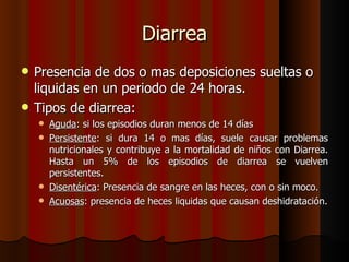 Diarrea
   Presencia de dos o mas deposiciones sueltas o
    liquidas en un periodo de 24 horas.
   Tipos de diarrea:
     Aguda: si los episodios duran menos de 14 días
     Persistente: si dura 14 o mas días, suele causar problemas
      nutricionales y contribuye a la mortalidad de niños con Diarrea.
      Hasta un 5% de los episodios de diarrea se vuelven
      persistentes.
     Disentérica: Presencia de sangre en las heces, con o sin moco.
     Acuosas: presencia de heces liquidas que causan deshidratación.
 