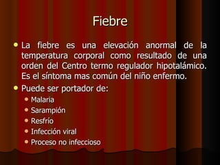 Fiebre
   La fiebre es una elevación anormal de la
    temperatura corporal como resultado de una
    orden del Centro termo regulador hipotalámico.
    Es el síntoma mas común del niño enfermo.
   Puede ser portador de:
       Malaria
       Sarampión
       Resfrío
       Infección viral
       Proceso no infeccioso
 