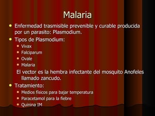 Malaria
   Enfermedad trasmisible prevenible y curable producida
    por un parasito: Plasmodium.
   Tipos de Plasmodium:
     Vivax
     Falciparum
     Ovale
     Malaria

     El vector es la hembra infectante del mosquito Anofeles
       llamado zancudo.
   Tratamiento:
     Medios físicos para bajar temperatura
     Paracetamol para la fiebre
     Quinina IM
 
