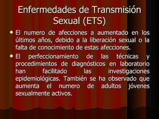Enfermedades de Transmisión
           Sexual (ETS)
   El numero de afecciones a aumentado en los
    últimos años, debido a la liberación sexual o la
    falta de conocimiento de estas afecciones.
   El perfeccionamiento de las técnicas y
    procedimientos de diagnósticos en laboratorio
    han        facilitado    las      investigaciones
    epidemiológicas. También se ha observado que
    aumenta el numero de adultos jóvenes
    sexualmente activos.
 