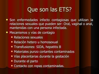 Que son las ETS?
   Son enfermedades infecto contagiosas que utilizan la
    relaciones sexuales que pueden ser: Oral, vaginal o anal,
    mantenidas con una persona infectada.
   Mecanismos y vías de contagio
      Relaciones sexuales
      Relación hetero u homosexual
      Transfusiones: SIDA, hepatitis B
      Materiales punzo cortantes contaminados
      Vías placentarias durante la gestación
      Durante el parto
      Contacto con ropas contaminadas.
 