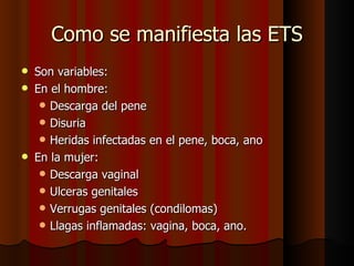 Como se manifiesta las ETS
   Son variables:
   En el hombre:
      Descarga del pene
      Disuria
      Heridas infectadas en el pene, boca, ano
   En la mujer:
      Descarga vaginal
      Ulceras genitales
      Verrugas genitales (condilomas)
      Llagas inflamadas: vagina, boca, ano.
 