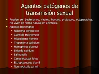 Agentes patógenos de
            transmisión sexual
 Pueden ser bacterianos, virales, hongos, protozoos, ectoparásitos.
  No viven en forma natural en animales.
 Agentes bacterianos
    Neisseria gonococica
    Clamidia trachomatis
    Micoplasma hominis
    Treponema pallidium
    Hemophilus ducreyi
    Shigella spirilum
    Salmonella
    Campilobacter fetus
    Estreptococcus tipo B
    Neumocistitis carinii
 