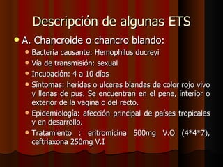 Descripción de algunas ETS
   A. Chancroide o chancro blando:
       Bacteria causante: Hemophilus ducreyi
       Vía de transmisión: sexual
       Incubación: 4 a 10 días
       Síntomas: heridas o ulceras blandas de color rojo vivo
        y llenas de pus. Se encuentran en el pene, interior o
        exterior de la vagina o del recto.
       Epidemiología: afección principal de países tropicales
        y en desarrollo.
       Tratamiento : eritromicina 500mg V.O (4*4*7),
        ceftriaxona 250mg V.I
 