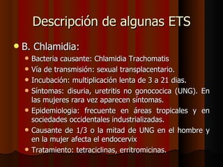 Descripción de algunas ETS
   B. Chlamidia:
       Bacteria causante: Chlamidia Trachomatis
       Vía de transmisión: sexual transplacentario.
       Incubación: multiplicación lenta de 3 a 21 dias.
       Síntomas: disuria, uretritis no gonococica (UNG). En
        las mujeres rara vez aparecen síntomas.
       Epidemiologia: frecuente en áreas tropicales y en
        sociedades occidentales industrializadas.
       Causante de 1/3 o la mitad de UNG en el hombre y
        en la mujer afecta el endocervix
       Tratamiento: tetraciclinas, erritromicinas.
 