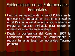 Epidemiología de las Enfermedades
               Perinatales
   Uno de los aspectos de la Salud Publica en la
    que mas se ha trabajado en los ultimos dos años
    en el Pais es la salud reproductiva. Mediante el
    Programa Materno perinatal, para reducir el
    numero de muertes en esta etapa.
   Desde la conferencia del Cairo en 1977 la
    Comunidad Internacional se comprometió a
    reducir las altas tasas de mortalidad Materno
    perinatal.
 