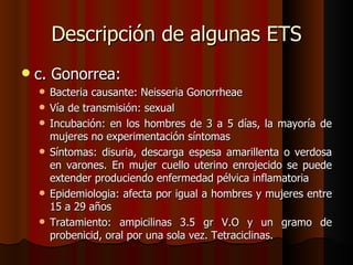 Descripción de algunas ETS
   c. Gonorrea:
       Bacteria causante: Neisseria Gonorrheae
       Vía de transmisión: sexual
       Incubación: en los hombres de 3 a 5 días, la mayoría de
        mujeres no experimentación síntomas
       Síntomas: disuria, descarga espesa amarillenta o verdosa
        en varones. En mujer cuello uterino enrojecido se puede
        extender produciendo enfermedad pélvica inflamatoria
       Epidemiologia: afecta por igual a hombres y mujeres entre
        15 a 29 años
       Tratamiento: ampicilinas 3.5 gr V.O y un gramo de
        probenicid, oral por una sola vez. Tetraciclinas.
 