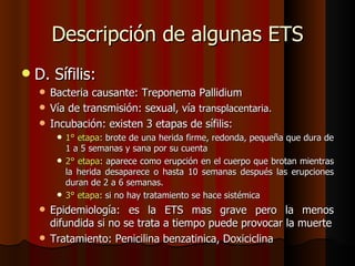 Descripción de algunas ETS
   D. Sífilis:
     Bacteria causante: Treponema Pallidium
     Vía de transmisión: sexual, vía transplacentaria.
     Incubación: existen 3 etapas de sífilis:
         1° etapa: brote de una herida firme, redonda, pequeña que dura de
          1 a 5 semanas y sana por su cuenta
         2° etapa: aparece como erupción en el cuerpo que brotan mientras
          la herida desaparece o hasta 10 semanas después las erupciones
          duran de 2 a 6 semanas.
         3° etapa: si no hay tratamiento se hace sistémica

     Epidemiología: es la ETS mas grave pero la menos
      difundida si no se trata a tiempo puede provocar la muerte
     Tratamiento: Penicilina benzatinica, Doxiciclina
 