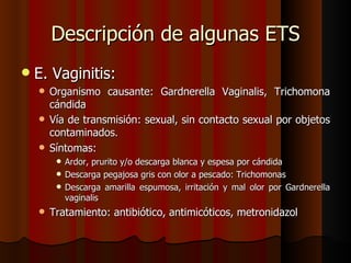 Descripción de algunas ETS
   E. Vaginitis:
     Organismo causante: Gardnerella Vaginalis, Trichomona
      cándida
     Vía de transmisión: sexual, sin contacto sexual por objetos
      contaminados.
     Síntomas:
          Ardor, prurito y/o descarga blanca y espesa por cándida
          Descarga pegajosa gris con olor a pescado: Trichomonas
          Descarga amarilla espumosa, irritación y mal olor por Gardnerella
           vaginalis
       Tratamiento: antibiótico, antimicóticos, metronidazol
 