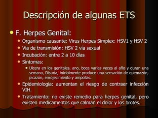 Descripción de algunas ETS
   F. Herpes Genital:
     Organismo causante: Virus Herpes Simplex: HSV1 y HSV 2
     Vía de transmisión: HSV 2 vía sexual
     Incubación: entre 2 a 10 días
     Síntomas:
           Ulcera en los genitales, ano, boca varias veces al año y duran una
            semana, Disuria, inicialmente produce una sensación de quemazón,
            picazón, enrojecimiento y ampollas.
     Epidemiologia: aumentan el riesgo de contraer infección
      VIH.
     Tratamiento: no existe remedio para herpes genital, pero
      existen medicamentos que calman el dolor y los brotes.
 