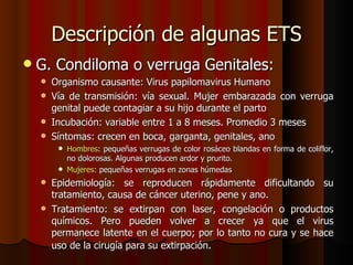 Descripción de algunas ETS
   G. Condiloma o verruga Genitales:
     Organismo causante: Virus papilomavirus Humano
     Vía de transmisión: vía sexual. Mujer embarazada con verruga
      genital puede contagiar a su hijo durante el parto
     Incubación: variable entre 1 a 8 meses. Promedio 3 meses
     Síntomas: crecen en boca, garganta, genitales, ano
         Hombres: pequeñas verrugas de color rosáceo blandas en forma de coliflor,
          no dolorosas. Algunas producen ardor y prurito.
         Mujeres: pequeñas verrugas en zonas húmedas

     Epidemiología: se reproducen rápidamente dificultando su
      tratamiento, causa de cáncer uterino, pene y ano.
     Tratamiento: se extirpan con laser, congelación o productos
      químicos. Pero pueden volver a crecer ya que el virus
      permanece latente en el cuerpo; por lo tanto no cura y se hace
      uso de la cirugía para su extirpación.
 