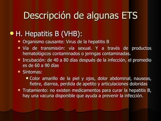 Descripción de algunas ETS
   H. Hepatitis B (VHB):
       Organismo causante: Virus de la hepatitis B
       Vía de transmisión: vía sexual. Y a través de productos
        hematológicos contaminados o jeringas contaminadas.
       Incubación: de 40 a 80 días después de la infección, el promedio
        es de 60 a 90 días
       Síntomas:
           Color amarillo de la piel y ojos, dolor abdominal, nauseas,
            fiebre, diarrea, perdida de apetito y articulaciones doloridas
       Tratamiento: no existen medicamentos para curar la hepatitis B,
        hay una vacuna disponible que ayuda a prevenir la infección.
 