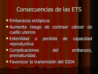 Consecuencias de las ETS
 Embarazos ectópicos
 Aumenta riesgo de contraer cáncer de
  cuello uterino
 Esterilidad   o perdida de capacidad
  reproductiva
 Complicaciones        del       embarazo,
  prematuridad.
 Favorecer la transmisión del SIDA
 