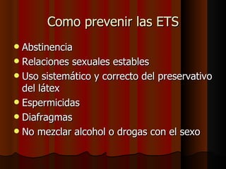 Como prevenir las ETS
 Abstinencia
 Relaciones sexuales estables
 Uso sistemático y correcto del preservativo
  del látex
 Espermicidas
 Diafragmas
 No mezclar alcohol o drogas con el sexo
 