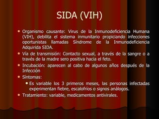 SIDA (VIH)
   Organismo causante: Virus de la Inmunodeficiencia Humana
    (VIH), debilita el sistema inmunitario propiciando infecciones
    oportunistas llamadas Síndrome de la Inmunodeficiencia
    Adquirida SIDA.
   Vía de transmisión: Contacto sexual, a través de la sangre o a
    través de la madre sero positiva hacia el feto.
   Incubación: aparecen al cabo de algunos años después de la
    Infección
   Síntomas:
       Es variable los 3 primeros meses, las personas infectadas
        experimentan fiebre, escalofríos o signos análogos.
   Tratamiento: variable, medicamentos antivirales.
 