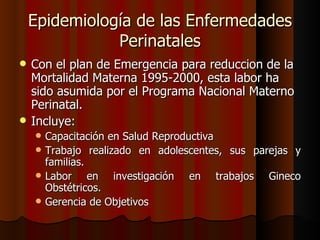 Epidemiología de las Enfermedades
               Perinatales
   Con el plan de Emergencia para reduccion de la
    Mortalidad Materna 1995-2000, esta labor ha
    sido asumida por el Programa Nacional Materno
    Perinatal.
   Incluye:
       Capacitación en Salud Reproductiva
       Trabajo realizado en adolescentes, sus parejas y
        familias.
       Labor en investigación en trabajos Gineco
        Obstétricos.
       Gerencia de Objetivos
 