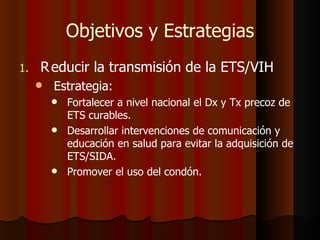 Objetivos y Estrategias
1.   R educir la transmisión de la ETS/VIH
        Estrategia:
            Fortalecer a nivel nacional el Dx y Tx precoz de
             ETS curables.
            Desarrollar intervenciones de comunicación y
             educación en salud para evitar la adquisición de
             ETS/SIDA.
            Promover el uso del condón.
 