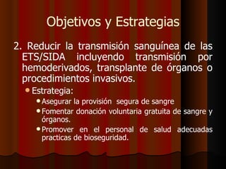 Objetivos y Estrategias
2. Reducir la transmisión sanguínea de las
  ETS/SIDA incluyendo transmisión por
  hemoderivados, transplante de órganos o
  procedimientos invasivos.
   Estrategia:
      Asegurar  la provisión segura de sangre
      Fomentar donación voluntaria gratuita de sangre y
       órganos.
      Promover en el personal de salud adecuadas
       practicas de bioseguridad.
 