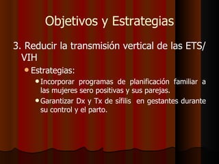 Objetivos y Estrategias
3. Reducir la transmisión vertical de las ETS/
  VIH
   Estrategias:
      Incorporar  programas de planificación familiar a
       las mujeres sero positivas y sus parejas.
      Garantizar Dx y Tx de sífilis en gestantes durante
       su control y el parto.
 