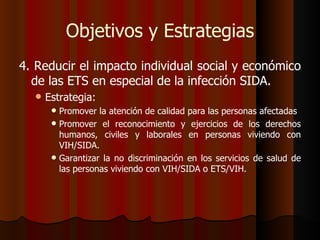 Objetivos y Estrategias
4. Reducir el impacto individual social y económico
  de las ETS en especial de la infección SIDA.
     Estrategia:
        Promover la atención de calidad para las personas afectadas
        Promover el reconocimiento y ejercicios de los derechos
         humanos, civiles y laborales en personas viviendo con
         VIH/SIDA.
        Garantizar la no discriminación en los servicios de salud de
         las personas viviendo con VIH/SIDA o ETS/VIH.
 