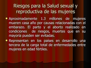 Riesgos para la Salud sexual y
       reproductiva de las mujeres
   Aproximadamente 1.3 millones de mujeres
    mueren casa año por causas relacionadas con el
    embarazo. El parto y el aborto realizado en
    condiciones de riesgos, muertes que en su
    mayoría pueden ser evitadas.
   Representan en los países en desarrollo una
    tercera de la carga total de enfermedades entre
    mujeres en edad fértiles.
 