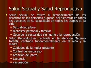 Salud Sexual y Salud Reproductiva
   Salud sexual: se refiere al reconocimiento de las
    derechos de las personas a gozar del bienestar en todos
    los aspectos de su sexualidad en todas las etapas de la
    vida
      Sexualidad plena
      Bienestar personal y familiar
      Goce de la sexualidad sin ligarlo a la reproducción
   Salud Reproductiva: centrada en la atención Materno
    Infantil, centrada fundamentalmente en el niño y la
    madre.
      Cuidados de la mujer gestante
      Control del embarazo
      Atención del parto.
      Lactancia
      vacunación
 