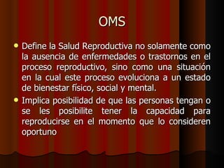 OMS
   Define la Salud Reproductiva no solamente como
    la ausencia de enfermedades o trastornos en el
    proceso reproductivo, sino como una situación
    en la cual este proceso evoluciona a un estado
    de bienestar físico, social y mental.
   Implica posibilidad de que las personas tengan o
    se les posibilite tener la capacidad para
    reproducirse en el momento que lo consideren
    oportuno
 