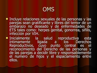 OMS
   Incluye relaciones sexuales de las personas y las
    parejas sean gratificante y libres del temor de un
    embarazo no deseado y de enfermedades de
    ETS tales como: herpes genital, gonorrea, sifilis,
    infección por VIH.
   Inicialmente la salud reproductiva esta
    íntimamente      ligada      a     los    Derechos
    Reproductivos, cuyo punto central es el
    reconocimiento del Derecho de las personas y
    de las parejas a decidir libre y responsablemente
    el numero de hijos y el espaciamiento entre
    ellos.
 